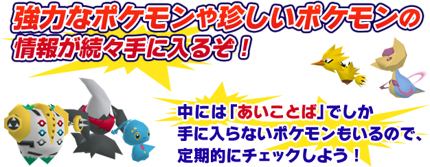 強力なポケモンや珍しいポケモンの情報が続々手に入るぞ！中には「あいことば」でしか手に入らないポケモンもいるので、定期的にチェックしよう！