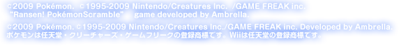 ©2009 Poke'mon．©1995-2009 Nintendo/Creatures Inc．/GAME FREAK inc．“Ransen! Poke'monScramble”game developed by Ambrella.  ©2009 Pokemon.©1995-2009 Nintendo/Creatures Inc./GAME FREAK inc. Developed by Ambrella. ポケモンは任天堂・クリーチャーズ・ゲームフリークの登録商標です。Wiiは任天堂の登録商標です。