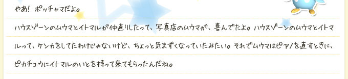 やあ！ ポッチャマだよ。ハウスゾーンのムウマとイトマルが仲直りしたって、写真店のムウマが、喜んでたよ。ハウスゾーンのムウマとイトマルって、ケンカをしてたわけじゃないけど、ちょっと気まずくなっていたみたい。それでムウマはピアノを直すときに、ピカチュウにイトマルのいとを持って来てもらったんだね。