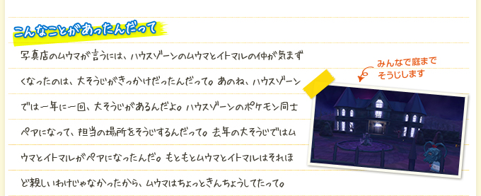 こんなことがあったんだって 写真店のムウマが言うには、ハウスゾーンのムウマとイトマルの仲が気まずくなったのは、大そうじがきっかけだったんだって。あのね、ハウスゾーンでは一年に一回、大そうじがあるんだよ。ハウスゾーンのポケモン同士ペアになって、担当の場所をそうじするんだって。去年の大そうじではムウマとイトマルがペアになったんだ。もともとムウマとイトマルはそれほど親しいわけじゃなかったから、ムウマはちょっときんちょうしてたって。
