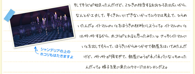 そしてそうじが始まったんだけど、２ひきの担当するおおひろまは広いから、なんとか工夫して、早くきれいにできないかってムウマは考えて、ひらめいたんだ。イトマルのいとをほうきの材料にしようって。イトマルのいとはベトベトするから、ホコリがとれると思ったみたい。さっそくイトマルにいとを出してもらって、ほうきにからみつかせて部屋をはいてみたんだけど、ベトベトが強すぎて、部屋じゅうがネバネバになっちゃったんだって。様子を見に来たムウマージはカンカンだよ。