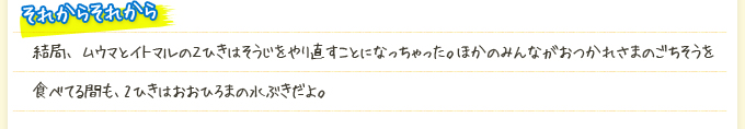 それからそれから 結局、ムウマとイトマルの２ひきはそうじをやり直すことになっちゃった。ほかのみんながおつかれさまのごちそうを食べてる間も、2ひきはおおひろまの水ぶきだよ。