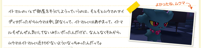 イトマルのいとで部屋をそうじしようっていうのは、もともとムウマのアイディアだったからムウマは申し訳なくって、イトマルにはあやまって、イトマルもぜんぜん気にしてないみたいだったんだけど、なんとなくそれから、ムウマはイトマルに近付かないようになっちゃったんだって。