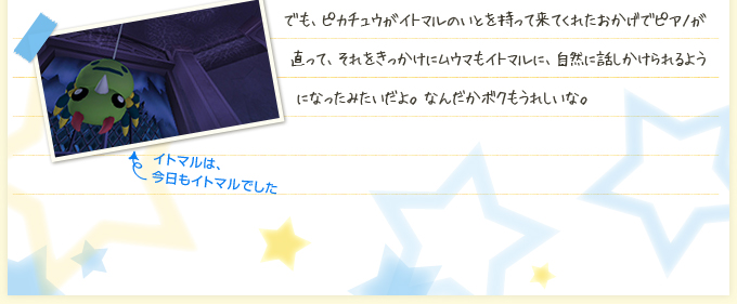 でも、ピカチュウがイトマルのいとを持って来てくれたおかげでピアノが直って、それをきっかけにムウマもイトマルに、自然に話しかけられるようになったみたいだよ。なんだかボクもうれしいな。