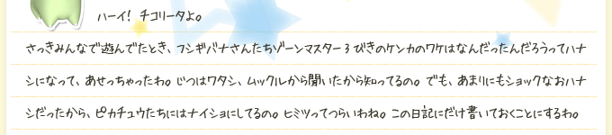  ハーイ！ チコリータよ。さっきみんなで遊んでたとき、フシギバナさんたちゾーンマスター3びきのケンカのワケはなんだったんだろうってハナシになって、あせっちゃったわ。じつはワタシ、ムックルから聞いたから知ってるの。でも、あまりにもショックなおハナシだったから、ピカチュウたちにはナイショにしてるの。ヒミツってつらいわね。この日記にだけ書いておくことにするわ。