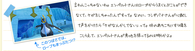 言わんこっちゃないわ。エンペルトさんはロープからうまくとぶことができなくて、ケガをしちゃったんですって。なのに、フシギバナさんが心配して声をかけたら「ケガなんかしてない」って。体のあちこちにすり傷をこしらえて、エンペルトさんが意地を張ってるのは明らかよ。