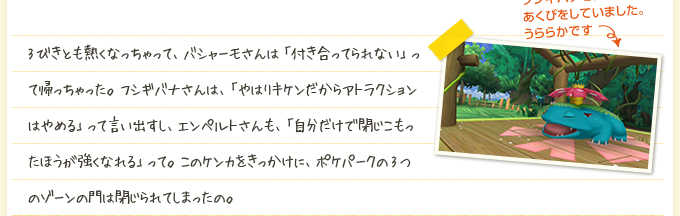 3びきとも熱くなっちゃって、バシャーモさんは「付き合ってられない」って帰っちゃった。フシギバナさんは、「やはりキケンだからアトラクションはやめる」って言い出すし、エンペルトさんも、「自分だけで閉じこもったほうが強くなれる」って。このケンカをきっかけに、ポケパークの3つのゾーンの門は閉じられてしまったの。